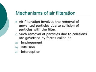 Mechanisms of air filteration 
 Air filteration involves the removal of 
unwanted particles due to collision of 
particles with the filter. 
 Such removal of particles due to collisions 
are governed by forces called as 
a) Impingement 
b) Diffusion 
c) Interception 
 