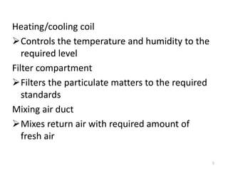 Heating/cooling coil
Controls the temperature and humidity to the
required level
Filter compartment
Filters the particulate matters to the required
standards
Mixing air duct
Mixes return air with required amount of
fresh air
5
 