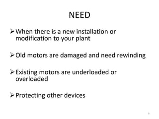 NEED
When there is a new installation or
modification to your plant
Old motors are damaged and need rewinding
Existing motors are underloaded or
overloaded
Protecting other devices
9
 