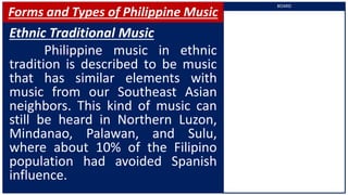Forms and Types of Philippine Music
Ethnic Traditional Music
Philippine music in ethnic
tradition is described to be music
that has similar elements with
music from our Southeast Asian
neighbors. This kind of music can
still be heard in Northern Luzon,
Mindanao, Palawan, and Sulu,
where about 10% of the Filipino
population had avoided Spanish
influence.
BOARD
 