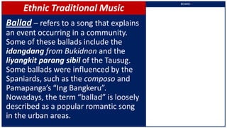 Ethnic Traditional Music
Ballad – refers to a song that explains
an event occurring in a community.
Some of these ballads include the
idangdang from Bukidnon and the
liyangkit parang sibil of the Tausug.
Some ballads were influenced by the
Spaniards, such as the composo and
Pamapanga’s “Ing Bangkeru”.
Nowadays, the term “ballad” is loosely
described as a popular romantic song
in the urban areas.
BOARD
 