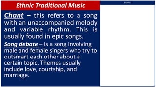 Ethnic Traditional Music
Chant – this refers to a song
with an unaccompanied melody
and variable rhythm. This is
usually found in epic songs.
Song debate – is a song involving
male and female singers who try to
outsmart each other about a
certain topic. Themes usually
include love, courtship, and
marriage.
BOARD
 