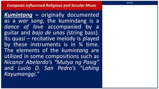 European-influenced Religious and Secular Music
Kumintang – originally documented
as a war song, the kumindang is a
dance of love accompanied by a
guitar and bajo de unas (string bass).
Its quasi – recitative melody is played
by these instruments is in ¾ time.
The elements of the kumintang are
utilized in some compositions such as
Nicanor Abelardo’s “Mutya ng Pasig”
and Lucio D. San Pedro’s “Lahing
Kayumanggi.”
BOARD
 