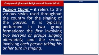European-influenced Religious and Secular Music
Pasyon Chant – it refers to the
various styles used throughout
the country for the singing of
the pasyon. It is typically
performed in two group
formations: the first involving
two persons or groups singing
alternately, and the second
involving each person taking his
or her turn in singing.
BOARD
 