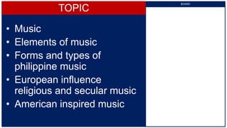 TOPIC
• Music
• Elements of music
• Forms and types of
philippine music
• European influence
religious and secular music
• American inspired music
BOARD
 