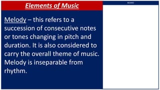 Elements of Music
Melody – this refers to a
succession of consecutive notes
or tones changing in pitch and
duration. It is also considered to
carry the overall theme of music.
Melody is inseparable from
rhythm.
BOARD
 