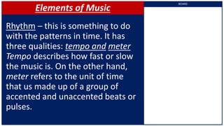 Elements of Music
Rhythm – this is something to do
with the patterns in time. It has
three qualities: tempo and meter
Tempo describes how fast or slow
the music is. On the other hand,
meter refers to the unit of time
that us made up of a group of
accented and unaccented beats or
pulses.
BOARD
 