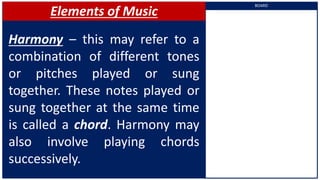 Elements of Music
Harmony – this may refer to a
combination of different tones
or pitches played or sung
together. These notes played or
sung together at the same time
is called a chord. Harmony may
also involve playing chords
successively.
BOARD
 