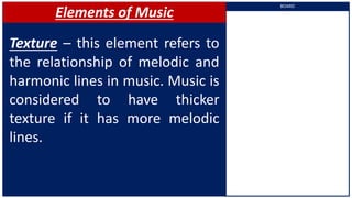 Elements of Music
Texture – this element refers to
the relationship of melodic and
harmonic lines in music. Music is
considered to have thicker
texture if it has more melodic
lines.
BOARD
 