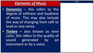 Elements of Music
• Dynamics – this refers to the
degree of softness and loudness
of music. This may also include
the way of changing from soft to
loud or vice-versa.
• Timbre – also known as tone
color, this refers to the quality of
sound generated by an
instrument or by a voice.
BOARD
 