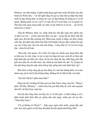 Whitney v a nhìn th ng v phía mình ñang ng i như mu n ñ thêm câu như
Emerson Watts ñây – “có th nghĩ r ng tôi quá t mãn khi t nh n b n thân
mình là ñ p nhưng th c s thư c ño c a cái ñ p không ch d ng l i v b
ngoài. Không ph i c cao 1m75 và m c ñ c 0 m i ñư c coi là quy n rũ.
Th ph ki n quan tr ng nh t c a m t cô gái chính là s t tin… mà tôi thì
luôn luôn có th a!”.
Ti p ñó Whitney nhún vai, ch p ch p hai m t ñ y ngây thơ, khi n cho
c ñám con trai – và hơn m t n a ñám con gái – trong l p l i thêm m t l n
ng n ngơ, th dài ñ y ngư ng m . Mình quay ngo t ra ñ ng sau nhìn xu ng
cu i l p, th phào nh nhõm khi th y Christopher ñã g c ñ u xu ng bàn ng
say sưa. Cũng may v n còn m t anh chàng – trong t ng s 14 con trai trong
l p – chưa b mê ho c.
“Hơn n a, trái ngư c v i ý ki n cho r ng cái chu n m c ñang ñư c ñ t
ra hi n nay là vi n vông và các cô gái tr ñang tìm m i cách ñ s h u m t
thân hình g y gò thi u s c s ng, tôi l i cho r ng th duy nh t ñang gi t d n
gi t mòn ph n c a ñ t nư c này chính là căn b nh béo phì. T l ph n
béo phì ñang tăng lên m t cách chóng m t, gi ng như m t b nh d ch v y”.
Bên dư i c l p cũng g t gù như ñúng r i, như th nh ng ñi u cô ta l m
nh m nãy gi là chí lý l m không b ng. Không h ! Ít nh t là ñ i v i mình.
“Xin h t. ðã ñ 2 phút chưa th y?”
ðúng lúc ñó cái ñ ng h b m gi c a th y Greer cũng rung lên. “ðúng 2
phút. T t l m, Whitney” – mình chưa bao gi th y th y y cư i mãn nguy n
như th v i b t kì h c sinh nào.
Sau khi ñ i công chúa c a l p yên v v ch ng i, và th y ch ng ai có ý
ñ nh mu n phát bi u ñi u gì, gi ng như m i ngày, mình giơ v i tay lên.
“Thưa th y Greer”.
“Có gì không trò Watts?” – th y ngao ngán nhìn mình, gi ng ñ y m t
m i. Sao m t ngư i có th thay ñ i ph t thái ñ nhanh th không bi t?
 
