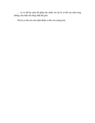 … và cơ th h ch n ñ ghép não mình vào l i là cơ th c a m t trong
nh ng siêu m u n i ti ng nh t th gi i.
Thà là cơ th c a siêu nhân Hulk có khi còn sư ng hơn.
 