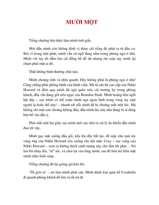MƯ I M T
Ti ng chuông báo th c làm mình t nh gi c.
M i ñ u mình còn không ñ nh v ñư c cái ti ng ñó phát ra t ñâu cơ.
B i vì trong m t phút, mình v n c ng ñang n m trong phòng ng nhà.
Mình v i tay dò d m tìm cái ñ ng h ñ t t nhưng rút cu c t y mình l i
ch m ph i m t ai ñó.
Th t không bình thư ng chút nào.
Mình choàng t nh và nhìn quanh. ðây không ph i là phòng ng nhà!
Cũng ch ng ph i phòng b nh c a b nh vi n. Mà là căn h cao c p c a Nikki
Howard và ñêm qua mình ñã ng quên trên cái trư ng k trong phòng
khách, ñ u v n ñang g i trên ng c c a Brandon Stark. Mình ho ng h n ng i
b t d y – sao mình có th cu n mình ng ngon lành trong vòng tay m t
ngư i l ho c th này! – nhanh t i n i mình ñã b choáng m t m t lúc. Mà
không ch m t cơn choáng không ñâu, ñ u mình lúc này như ñang b ai dùng
búa b vào ñ u ý.
Ph i m t m t hai giây sau mình m i s c nh ra cái lý do khi n ñ u mình
ñau t i v y.
Mình g c m t xu ng ñ u g i, kêu lên ñ y b t l c, ñ m c cho mái tóc
vàng óng c a Nikki Howard xòa xu ng che h t m t. Cosy – c c cưng c a
Nikki Howard – xem ra không thích c nh tư ng này cho l m thì ph i… Nó
len lén nh y lên, “r ” tóc, và chui t t vào lòng mình, sau ñó h n h li m m t
mình chào bu i sáng.
Ti ng chuông ñó l i gióng gi kêu lên.
“Ôi gi i ơi’ – nó làm mình phát cáu. Mình ñành lo t qu t b Cosabella
ñi quanh phòng khách ñ tìm và t t nó ñi.
 