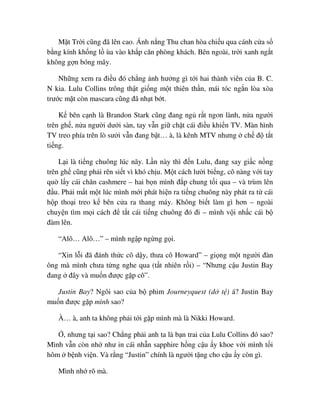 M t Tr i cũng ñã lên cao. Ánh n ng Thu chan hòa chi u qua cánh c a s
b ng kính kh ng l ùa vào kh p căn phòng khách. Bên ngoài, tr i xanh ng t
không g n bóng mây.
Nh ng xem ra ñi u ñó ch ng nh hư ng gì t i hai thành viên c a B. C.
N kia. Lulu Collins trông th t gi ng m t thiên th n, mái tóc ng n lòa xòa
trư c m t còn mascara cũng ñã nh t b t.
K bên c nh là Brandon Stark cũng ñang ng r t ngon lành, n a ngư i
trên gh , n a ngư i dư i sàn, tay v n gi ch t cái ñi u khi n TV. Màn hình
TV treo phía trên lò sư i v n ñang b t… à, là kênh MTV nhưng ch ñ t t
ti ng.
L i là ti ng chuông lúc nãy. L n này thì ñ n Lulu, ñang say gi c n ng
trên gh cũng ph i rên si t vì khó ch u. M t cách lư i bi ng, cô nàng v i tay
qu l y cái chăn cashmere – hai b n mình ñ p chung t i qua – và trùm lên
ñ u. Ph i m t m t lúc mình m i phát hi n ra ti ng chuông này phát ra t cái
h p tho i treo k bên c a ra thang máy. Không bi t làm gì hơn – ngoài
chuy n tìm m i cách ñ t t cái ti ng chuông ñó ñi – mình v i nh c cái b
ñàm lên.
“Alô… Alô…” – mình ng p ng ng g i.
“Xin l i ñã ñánh th c cô d y, thưa cô Howard” – gi ng m t ngư i ñàn
ông mà mình chưa t ng nghe qua (t t nhiên r i) – “Nhưng c u Justin Bay
ñang ñây và mu n ñư c g p cô”.
Justin Bay? Ngôi sao c a b phim Journeyquest (d t ) á? Justin Bay
mu n ñư c g p mình sao?
À… à, anh ta không ph i t i g p mình mà là Nikki Howard.
, nhưng t i sao? Ch ng ph i anh ta là b n trai c a Lulu Collins ñó sao?
Mình v n còn nh như in cái nh n sapphire h ng c u y khoe v i mình t i
hôm b nh vi n. Và r ng “Justin” chính là ngư i t ng cho c u y còn gì.
Mình nh rõ mà.
 