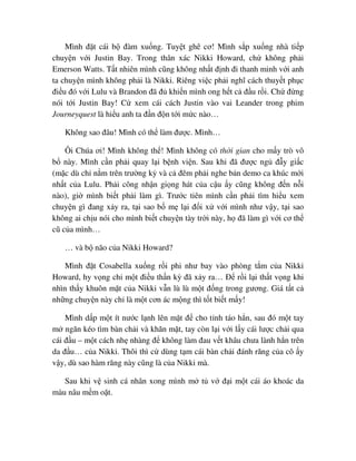 Mình ñ t cái b ñàm xu ng. Tuy t ghê cơ! Mình s p xu ng nhà ti p
chuy n v i Justin Bay. Trong thân xác Nikki Howard, ch không ph i
Emerson Watts. T t nhiên mình cũng không nh t ñ nh ñi thanh minh v i anh
ta chuy n mình không ph i là Nikki. Riêng vi c ph i nghĩ cách thuy t ph c
ñi u ñó v i Lulu và Brandon ñã ñ khi n mình ong h t c ñ u r i. Ch ñ ng
nói t i Justin Bay! C xem cái cách Justin vào vai Leander trong phim
Journeyquest là hi u anh ta ñ n ñ n t i m c nào…
Không sao ñâu! Mình có th làm ñư c. Mình…
Ôi Chúa ơi! Mình không th ! Mình không có th i gian cho m y trò vô
b này. Mình c n ph i quay l i b nh vi n. Sau khi ñã ñư c ng ñ y gi c
(m c dù ch n m trên trư ng k và c ñêm ph i nghe b n demo ca khúc m i
nh t c a Lulu. Ph i công nh n gi ng hát c a c u y cũng không ñ n n i
nào), gi mình bi t ph i làm gì. Trư c tiên mình c n ph i tìm hi u xem
chuy n gì ñang x y ra, t i sao b m l i ñ i x v i mình như v y, t i sao
không ai ch u nói cho mình bi t chuy n tày tr i này, h ñã làm gì v i cơ th
cũ c a mình…
… và b não c a Nikki Howard?
Mình ñ t Cosabella xu ng r i phi như bay vào phòng t m c a Nikki
Howard, hy v ng ch m t ñi u th n kỳ ñã x y ra… ð r i l i th t v ng khi
nhìn th y khuôn m t c a Nikki v n lù lù m t ñ ng trong gương. Giá t t c
nh ng chuy n này ch là m t cơn ác m ng thì t t bi t m y!
Mình d p m t ít nư c l nh lên m t ñ cho t nh táo h n, sau ñó m t tay
m ngăn kéo tìm bàn ch i và khăn m t, tay còn l i v i l y cái lư c ch i qua
cái ñ u – m t cách nh nhàng ñ không làm ñau v t khâu chưa lành h n trên
da ñ u… c a Nikki. Thôi thì c dùng t m cái bàn ch i ñánh răng c a cô y
v y, dù sao hàm răng này cũng là c a Nikki mà.
Sau khi v sinh cá nhân xong mình m t v ñ i m t cái áo khoác da
màu nâu m m o t.
 