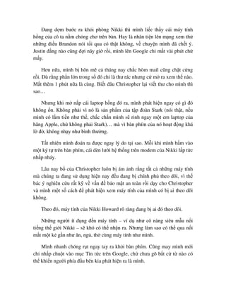 ðang d m bư c ra kh i phòng Nikki thì mình li c th y cái máy tính
h ng c a cô ta n m ch ng chơ trên bàn. Hay là nhân ti n lên m ng xem th
nh ng ñi u Brandon nói t i qua có th t không, v chuy n mình ñã ch t ý.
Justin ñ ng nào cũng ñ i nãy gi r i, mình lên Google ch m t vài phút ch
m y.
Hơn n a, mình b hôn mê c tháng nay ch c hòm mail cũng ch t c ng
r i. Dù r ng ph n l n trong s ñó ch là thư rác nhưng c m ra xem th nào.
M t thêm 1 phút n a là cùng. Bi t ñâu Christopher l i vi t thư cho mình thì
sao…
Nhưng khi m n p cái laptop h ng ñó ra, mình phát hi n ngay có gì ñó
không n. Không ph i vì nó là s n ph m c a t p ñoàn Stark (nói th t, n u
mình có l m ti n như th , ch c ch n mình s rinh ngay m t em laptop c a
hãng Apple, ch không ph i Stark)… mà vì bàn phím c a nó ho t ñ ng khá
l ñ , không nh y như bình thư ng.
T t nhiên mình ñoán ra ñư c ngay lý do t i sao. M i khi mình b m vào
m t ký t trên bàn phím, cái ñèn lư i h th ng trên modem c a Nikki l p t c
nh p nháy.
Lâu nay b c a Christopher luôn b ám nh r ng t t c nh ng máy tính
mà chúng ta ñang s d ng hi n nay ñ u ñang b chính ph theo dõi, vì th
bác ý nghiên c u r t k v v n ñ b o m t an toàn r i d y cho Christopher
và mình m t s cách ñ phát hi n xem máy tính c a mình có b ai theo dõi
không.
Theo ñó, máy tính c a Nikki Howard rõ ràng ñang b ai ñó theo dõi.
Nh ng ngư i ít ñ ng ñ n máy tính – ví d như cô nàng siêu m u n i
ti ng th gi i Nikki – s khó có th nh n ra. Nhưng làm sao có th qua n i
m t m t k g n như ăn, ng , th cùng máy tính như mình.
Mình nhanh chóng r t ngay tay ra kh i bàn phím. Cũng may mình m i
ch nh p chu t vào m c Tin t c trên Google, ch chưa gõ b t c t nào có
th khi n ngư i phía ñ u bên kia phát hi n ra là mình.
 