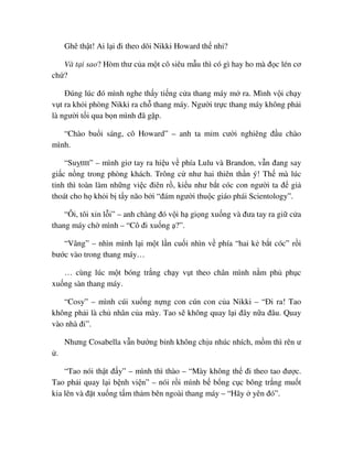 Ghê th t! Ai l i ñi theo dõi Nikki Howard th nh ?
Và t i sao? Hòm thư c a m t cô siêu m u thì có gì hay ho mà ñ c lén cơ
ch ?
ðúng lúc ñó mình nghe th y ti ng c a thang máy m ra. Mình v i ch y
v t ra kh i phòng Nikki ra ch thang máy. Ngư i tr c thang máy không ph i
là ngư i t i qua b n mình ñã g p.
“Chào bu i sáng, cô Howard” – anh ta m m cư i nghiêng ñ u chào
mình.
“Su tttt” – mình giơ tay ra hi u v phía Lulu và Brandon, v n ñang say
gi c n ng trong phòng khách. Trông c như hai thiên th n ý! Th mà lúc
t nh thì toàn làm nh ng vi c ñiên r , ki u như b t cóc con ngư i ta ñ gi
thoát cho h kh i b t y não b i “ñám ngư i thu c giáo phái Scientology”.
“Ôi, tôi xin l i” – anh chàng ñó v i h gi ng xu ng và ñưa tay ra gi c a
thang máy ch mình – “Cô ñi xu ng ?”.
“Vâng” – nhìn mình l i m t l n cu i nhìn v phía “hai k b t cóc” r i
bư c vào trong thang máy…
… cùng lúc m t bóng tr ng ch y v t theo chân mình n m ph ph c
xu ng sàn thang máy.
“Cosy” – mình cúi xu ng n ng con cún con c a Nikki – “ði ra! Tao
không ph i là ch nhân c a mày. Tao s không quay l i ñây n a ñâu. Quay
vào nhà ñi”.
Nhưng Cosabella v n bư ng b nh không ch u nhúc nhích, m m thì rên ư
.
“Tao nói th t ñ y” – mình thì thào – “Mày không th ñi theo tao ñư c.
Tao ph i quay l i b nh vi n” – nói r i mình b b ng c c bông tr ng mu t
kia lên và ñ t xu ng t m th m bên ngoài thang máy – “Hãy yên ñó”.
 