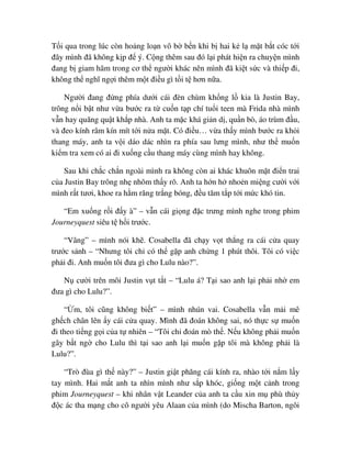 T i qua trong lúc còn ho ng lo n vô b b n khi b hai k l m t b t cóc t i
ñây mình ñã không k p ñ ý. C ng thêm sau ñó l i phát hi n ra chuy n mình
ñang b giam hãm trong cơ th ngư i khác nên mình ñã ki t s c và thi p ñi,
không th nghĩ ng i thêm m t ñi u gì t i t hơn n a.
Ngư i ñang ñ ng phía dư i cái ñèn chùm kh ng l kia là Justin Bay,
trông n i b t như v a bư c ra t cu n t p chí tu i teen mà Frida nhà mình
v n hay quăng qu t kh p nhà. Anh ta m c khá gi n d , qu n bò, áo trùm ñ u,
và ñeo kính râm kín mít t i n a m t. Có ñi u… v a th y mình bư c ra kh i
thang máy, anh ta v i dáo dác nhìn ra phía sau lưng mình, như th mu n
ki m tra xem có ai ñi xu ng c u thang máy cùng mình hay không.
Sau khi ch c ch n ngoài mình ra không còn ai khác khuôn m t ñi n trai
c a Justin Bay trông nh nhõm th y rõ. Anh ta h n h nho n mi ng cư i v i
mình r t tươi, khoe ra h m răng tr ng bóng, ñ u tăm t p t i m c khó tin.
“Em xu ng r i ñ y à” – v n cái gi ng ñ c trưng mình nghe trong phim
Journeyquest siêu t h i trư c.
“Vâng” – mình nói kh . Cosabella ñã ch y v t th ng ra cái c a quay
trư c s nh – “Nhưng tôi ch có th g p anh ch ng 1 phút thôi. Tôi có vi c
ph i ñi. Anh mu n tôi ñưa gì cho Lulu nào?”.
N cư i trên môi Justin v t t t – “Lulu á? T i sao anh l i ph i nh em
ñưa gì cho Lulu?”.
“ m, tôi cũng không bi t” – mình nhún vai. Cosabella v n m i mê
gh ch chân lên y cái c a quay. Mình ñã ñoán không sai, nó th c s mu n
ñi theo ti ng g i c a t nhiên – “Tôi ch ñoán mò th . N u không ph i mu n
gây b t ng cho Lulu thì t i sao anh l i mu n g p tôi mà không ph i là
Lulu?”.
“Trò ñùa gì th này?” – Justin gi t phăng cái kính ra, nhào t i n m l y
tay mình. Hai m t anh ta nhìn mình như s p khóc, gi ng m t c nh trong
phim Journeyquest – khi nhân v t Leander c a anh ta c u xin m phù th y
ñ c ác tha m ng cho cô ngư i yêu Alaan c a mình (do Mischa Barton, ngôi
 