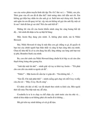 sao c a series phim truy n hình dài t p The O.C th vai ) – “Nikki, em yêu.
Th i gian v a r i em ñã ñi ñâu th ? Anh tư ng như ch t ñ n nơi r i. Em
không g i ñi n hay nh n tin cho anh gì c . Su t hơn m t tháng tr i. Sau ñó
anh nghe tin em ñã quay tr l i, v y mà em không n g i cho anh l y m t cú
là sao? Anh ñã làm gì sai ch ? Nói cho anh bi t ñi”.
Nh ng l i v a r i c a Justin khi n mình càng lúc càng ho ng h t t t
ñ … b i mình ñã nh n ra ba s th t b bàng:
M t, Justin Bay ñang yêu mình. À, không ph i mình, mà là Nikki
Howard.
Hai, Nikki Howard rõ ràng là m t ñ a con gái ch ng ra gì, ñi quy n rũ
b n trai c a chính ngư i b n thân nh t và cũng là b n cùng nhà c a mình.
Chưa k như th là cô ta còn ñang l a d i, lăng nhăng sau lưng anh b n trai
t phú, Brandon Stark c a mình.
Ba, con chó c nh c a Nikki Howard ñang chu n b tè b y ra cái sàn c m
th ch bóng loáng như gương kia.
“Anh ñ i m t lát nhé” – mình gi t v i tay ra kh i tay Justin – “Tôi ph i
cho con chó c a mình ra ngoài cái ñã”.
“Nikki!” – M t Justin t i s m l i vì gi n d – “Em không th …”.
“Xin l i. Ch m t phút thôi” – mình cu ng quít ch y t i ch Cosy và ñ y
c a cho nó – “ðây, Cosy. Ra ñi cưng”.
Cô nhóc ch ñ i có th , v t r t nhanh theo mình ra kh i c a. Bên ngoài
th i ti t mùa Thu th t mát m , d ch u.
Cosabella le te le te ch y ra ch ch u cây c nh trư c c a tòa nhà và…
mình tá h a nh n ra nó không ph i ch mu n ñi tè không…
Mà gi trên tay mình không có cái gì ñ d n.
 