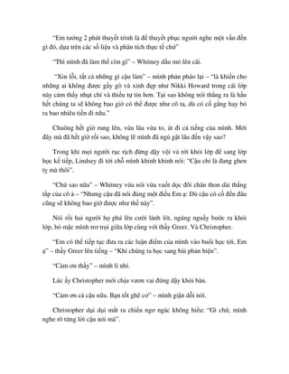 “Em tư ng 2 phút thuy t trình là ñ thuy t ph c ngư i nghe m t v n ñ n
gì ñó, d a trên các s li u và phân tích th c t ch ”
“Thì mình ñã làm th còn gì” – Whitney d u m lên cãi.
“Xin l i, t t c nh ng gì c u làm” – mình ph n pháo l i – “là khi n cho
nh ng ai không ñư c g y gò và xinh ñ p như Nikki Howard trong cái l p
này c m th y nh t chí và thi u t tin hơn. T i sao không nói th ng ra là h u
h t chúng ta s không bao gi có th ñư c như cô ta, dù có c g ng hay b
ra bao nhiêu ti n ñi n a.”
Chuông h t gi rung lên, v a lâu v a to, át ñi c ti ng c a mình. M i
ñây mà ñã h t gi r i sao, không l mình ñã ng g t lâu ñ n v y sao?
Trong khi m i ngư i r c r ch ñ ng d y v i v r i kh i l p ñ sang l p
h c k ti p, Lindsey ñi t i ch mình khinh kh nh nói: “C u ch là ñang ghen
t mà thôi”.
“Ch sao n a” – Whitney v a nói v a vu t d c ñôi chân thon dài th ng
t p c a cô – “Nhưng c u ñã nói ñúng m t ñi u Em : Dù c u có c ñ n ñâu
cũng s không bao gi ñư c như th này”.
Nói r i hai ngư i h phá lên cư i l nh lót, ngúng ngu y bư c ra kh i
l p, b m c mình trơ tr i gi a l p cùng v i th y Greer. Và Christopher.
“Em có th ti p t c ñưa ra các lu n ñi m c a mình vào bu i h c t i, Em
” – th y Greer lên ti ng – “Khi chúng ta h c sang bài ph n bi n”.
“C m ơn th y” – mình lí nhí.
Lúc y Christopher m i ch u vươn vai ñ ng d y kh i bàn.
“C m ơn c c u n a. B n t t ghê cơ” – mình gi n d i nói.
Christopher d i d i m t ra chi u ngơ ngác không hi u: “Gì ch , mình
nghe rõ t ng l i c u nói mà”.
 