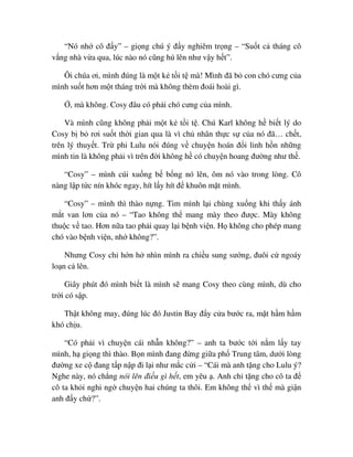“Nó nh cô ñ y” – gi ng chú ý ñ y nghiêm tr ng – “Su t c tháng cô
v ng nhà v a qua, lúc nào nó cũng hú lên như v y h t”.
Ôi chúa ơi, mình ñúng là m t k t i t mà! Mình ñã b con chó cưng c a
mình su t hơn m t tháng tr i mà không thèm ñoái hoài gì.
, mà không. Cosy ñâu có ph i chó cưng c a mình.
Và mình cũng không ph i m t k t i t . Chú Karl không h bi t lý do
Cosy b b rơi su t th i gian qua là vì ch nhân th c s c a nó ñã… ch t,
trên lý thuy t. Tr phi Lulu nói ñúng v chuy n hoán ñ i linh h n nh ng
mình tin là không ph i vì trên ñ i không h có chuy n hoang ñư ng như th .
“Cosy” – mình cúi xu ng b b ng nó lên, ôm nó vào trong lòng. Cô
nàng l p t c nín khóc ngay, hít l y hít ñ khuôn m t mình.
“Cosy” – mình thì thào n ng. Tim mình l i chùng xu ng khi th y ánh
m t van lơn c a nó – “Tao không th mang mày theo ñư c. Mày không
thu c v tao. Hơn n a tao ph i quay l i b nh vi n. H không cho phép mang
chó vào b nh vi n, nh không?”.
Nhưng Cosy ch h n h nhìn mình ra chi u sung sư ng, ñuôi c ngoáy
lo n c lên.
Giây phút ñó mình bi t là mình s mang Cosy theo cùng mình, dù cho
tr i có s p.
Th t không may, ñúng lúc ñó Justin Bay ñ y c a bư c ra, m t h m h m
khó ch u.
“Có ph i vì chuy n cái nh n không?” – anh ta bư c t i n m l y tay
mình, h gi ng thì thào. B n mình ñang ñ ng gi a ph Trung tâm, dư i lòng
ñư ng xe c ñang t p n p ñi l i như m c c i – “Cái mà anh t ng cho Lulu ý?
Nghe này, nó ch ng nói lên ñi u gì h t, em yêu . Anh ch t ng cho cô ta ñ
cô ta kh i nghi ng chuy n hai chúng ta thôi. Em không th vì th mà gi n
anh ñ y ch ?”.
 