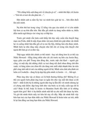 “Tôi ch ng hi u anh ñang nói v chuy n gì c ” – mình thú th t v i Justin
– “Gi tôi có nơi r t c n ph i t i…”.
ð t nhiên anh ta n m l y hai vai mình kéo gi t l i và… hôn ñ m ñu i
lên môi mình.
N hôn th hai trong vòng 12 ti ng v a qua c a mình có v còn mãnh
li t hơn c n hôn ñ u tiên. Hai ñ u g i mình t dưng m m nhũn ra, thi u
ñi u mu n ngã khu u vào vòng tay cơ b p kia.
Trư c gi mình v n luôn cư i kh y khi ñ c m y cu n ti u thuy t lãng
m n c a Frida, nh t là m y ño n nhân v t nam chính kéo gi t nhân v t chính
l i và cu ng nhi t làm ñ u g i cô ta run l y b y, không làm ch ñư c mình.
Mình luôn t nh r ng m y chuy n như th ch có trong ti u thuy t ch
ngoài ñ i làm gì có ai như v y.
Th t ng c nhiên khi chính cơ th mình – hay nói ñúng hơn là cơ th c a
Nikki Howard – b ng dưng nhũn như chi chi trư c n hôn c a Justin Bay,
ngay gi a con ph Trung tâm ñông ñúc, trư c m t chú Karl – ngư i gác
c ng, và m t dãy dài nh ng chi c xe taxi ñang n i ñuôi nhau ñ ng ch ñèn
xanh, và hàng trăm con chim b câu ñang m i mi t nh t nh nh th c ăn trên
ph cùng ánh m t tò mò c a nh ng ngư i ñi b . Mình sém chút n a ñánh rơi
luôn c Cosabella – ñang b ép d p lép gi a mình và Justin – vì… b t ng .
Ph n ng như v y có ñư c coi là bình thư ng không nh ? Không l cơ
th con ngư i luôn ph n ng lo n xà ng u lên như v y m i khi ñư c ai ñó
hôn? – nh t là khi h là nh ng ngư i ñàn ông l l m ñ i v i mình (nhưng l i
có chung m t ñi m: ñ p lung linh như v a bư c ra t m y cu n t p chí lá
c i)? Ho c là th , ho c là Justin và Brandon Stark ñ u tình c là nh ng
ngư i hôn gi i? B i vì h khi n mình m t h t t ch m i khi ñư c h hôn.
Và gi thì mình thích m y trò hôn hít này r i ñ y. M c dù mình bi t vi c
hôn b n trai c a b n thân nh t c a Nikki Howard là hoàn toàn sai trái, nh t
là l i làm ñ ng sau lưng b n thân c a Nikki Howard.
 