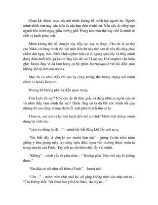 Chưa k , thành th c mà nói mình không h thích hai ngư i h . Ngư i
mình thích xưa nay v n luôn là c u b n thân nhà cơ. N u c u y cũng ng
ngư i hôn mình ngay gi a ñư ng ph Trung tâm như th này, th là mình s
ch t vì h nh phúc m t.
Mình không th ñ chuy n này ti p t c x y ra ñư c. Cho dù là cơ th
c a Nikki có ñang thích thú v i màn hôn hít này th nào ñi n a thì cũng ph i
ch m d t ngay thôi. Nh Christopher tình c ñi ngang qua ñây và th y mình
ñang ñ m ñu i hôn gã Justin Bay kia thì sao? Lâu nay Christopher v n luôn
ghét Justin Bay vì ñã làm h ng c b phim Journeyquest v i l i di n xu t
không-th -t -hơn c a anh ta.
M c dù có nhìn th y thì c u y cũng không th tư ng tư ng n i mình
chính là Nikki Howard.
Nhưng ñó không ph i là ñi u quan tr ng.
Còn Lulu thì sao? Nh c u y ñã th c gi c và ñang nhìn ra ngoài c a s
và nhìn th y b n mình thì sao? ðành r ng cô ta ñã b t cóc mình t i qua
nhưng dù sao cũng vì m c ñích t t xu t phát t trái tim cô ta.
Chúa ơi, sao anh ta l i hôn tuy t ñ n th cơ ch ? Mình th t ch ng mu n
d ng l i chút nào.
“Làm ơn d ng l i ñi…” – mình l y h t dũng khí ñ y anh ta ra.
“Em bi t ñây là chuy n em mu n làm mà” – gi ng Justin tr m tr m
gi ng y như gi ng m y tay công tư c ñiêu ngoa v n thư ng ñư c miêu t
trong truy n c a Frida. Tay anh ta v n bám ch t l y vai mình.
“Không” – mình y u t ph nh n – “ Không ph i. Như th này là không
ñư c.”
“Em ñâu có nói như th hôm Paris” – Justin nói.
“ m…” – mình mím ch t môi l i, c g ng không nhìn vào m t anh ta –
“Tôi không bi t. Tôi chưa bao gi ñ n Paris. B tay ra…”
 