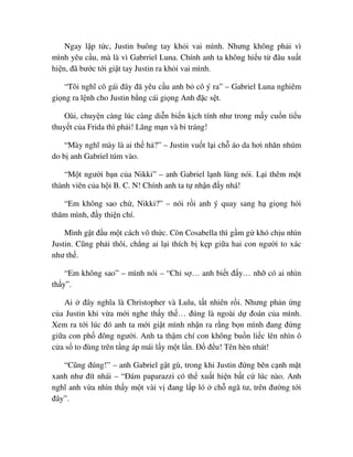 Ngay l p t c, Justin buông tay kh i vai mình. Nhưng không ph i vì
mình yêu c u, mà là vì Gabrriel Luna. Chính anh ta không hi u t ñâu xu t
hi n, ñã bư c t i gi t tay Justin ra kh i vai mình.
“Tôi nghĩ cô gái ñây ñã yêu c u anh b cô ý ra” – Gabriel Luna nghiêm
gi ng ra l nh cho Justin b ng cái gi ng Anh ñ c s t.
Oài, chuy n càng lúc càng di n bi n k ch tính như trong m y cu n ti u
thuy t c a Frida thì ph i! Lãng m n và bi tráng!
“Mày nghĩ mày là ai th h ?” – Justin vu t l i ch áo da hơi nhăn nhúm
do b anh Gabriel túm vào.
“M t ngư i b n c a Nikki” – anh Gabriel l nh lùng nói. L i thêm m t
thành viên c a h i B. C. N! Chính anh ta t nh n ñ y nhá!
“Em không sao ch , Nikki?” – nói r i anh ý quay sang h gi ng h i
thăm mình, ñ y thi n chí.
Mình g t ñ u m t cách vô th c. Còn Cosabella thì g m g khó ch u nhìn
Justin. Cũng ph i thôi, ch ng ai l i thích b k p gi a hai con ngư i to xác
như th .
“Em không sao” – mình nói – “Ch s … anh bi t ñ y… nh có ai nhìn
th y”.
Ai ñây nghĩa là Christopher và Lulu, t t nhiên r i. Nhưng ph n ng
c a Justin khi v a m i nghe th y th … ñúng là ngoài d ñoán c a mình.
Xem ra t i lúc ñó anh ta m i gi t mình nh n ra r ng b n mình ñang ñ ng
gi a con ph ñông ngư i. Anh ta th m chí con không bu n li c lên nhìn ô
c a s to ñùng trên t ng áp mái l y m t l n. ð ñ u! Tên hèn nhát!
“Cũng ñúng!” – anh Gabriel g t gù, trong khi Justin ñ ng bên c nh m t
xanh như ñít nhái – “ðám paparazzi có th xu t hi n b t c lúc nào. Anh
nghĩ anh v a nhìn th y m t vài v ñang l p ló ch ngã tư, trên ñư ng t i
ñây”.
 