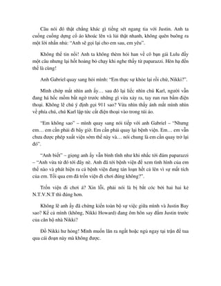Câu nói ñó th t ch ng khác gì ti ng sét ngang tia v i Justin. Anh ta
cu ng cu ng d ng c áo khoác lên và l i th t nhanh, không quên buông ra
m t l i nh n nh : “Anh s g i l i cho em sau, em yêu”.
Không th tin n i! Anh ta không thèm h i han v cô b n gái Lulu ñ y
m t câu nhưng l i h t ho ng b ch y khi nghe th y t paparazzi. Hèn h ñ n
th là cùng!
Anh Gabriel quay sang h i mình: “Em th c s kh e l i r i ch , Nikki?”.
Mình ch p m t nhìn anh y… sau ñó l i li c nhìn chú Karl, ngư i v n
ñang há h c m m b t ng trư c nh ng gì v a x y ra, tay run run b m ñi n
tho i. Không l chú ý ñ nh g i 911 sao? V a nhìn th y ánh m t mình nhìn
v phía chú, chú Karl l p t c c t ñi n tho i vào trong túi áo.
“Em không sao” – mình quay sang nói ti p v i anh Gabriel – “Nhưng
em… em c n ph i ñi bây gi . Em c n ph i quay l i b nh vi n. Em… em v n
chưa ñư c phép xu t vi n s m th này và… nói chung là em c n quay tr l i
ñó”.
“Anh bi t” – gi ng anh y v n bình tĩnh như khi nh c t i ñám paparazzi
– “Anh v a t ñó t i ñây nè. Anh ñã t i b nh vi n ñ xem tình hình c a em
th nào và phát hi n ra c b nh vi n ñang tán lo n h t c lên vì s m t tích
c a em. T i qua em ñã tr n vi n ñi chơi ñúng không?”.
Tr n vi n ñi chơi á? Xin l i, ph i nói là b b t cóc b i hai hai k
N.T.V.N.T thì ñúng hơn.
Không l anh y ñã ch ng ki n toàn b s vi c gi a mình và Justin Bay
sao? K c mình (không, Nikki Howard) ñang ôm hôn say ñ m Justin trư c
c a căn h nhà Nikki?
ð Nikki hư h ng! Mình mu n lăn ra ng t ho c ng ngay t i tr n ñ tua
qua cái ño n này mà không ñư c.
 