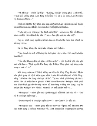 “Kh-không” – mình l p b p – “Không, chuy n không ph i là như th .
Tuy t ñ i không ph i. Anh ñ ng hi u l m! T t c là do Lulu. Lulu Collins
và Brandon Stark…”
Mình im b t khi th y ph n ng c a anh Gabriel, có v như càng c thanh
minh thì mình càng khi n cho m i chuy n t i t hơn thì ph i.
“Nghe này, em ph i quay l i b nh vi n thôi” – mình ng i ñ n n i không
dám c nhìn vào m t anh y n a –“H n… h n g p anh sau v y nhé”.
Nói r i mình quay ngo t ngư i ñi, tay ôm Cosabella, bư c th t nhanh ra
ñư ng v y xe.
ð r i ñ ng kh ng l i trư c câu nói c a anh Gabriel.
“N u là anh thì anh s không t n th i gian v y xe ñâu. Gi này khó ñón
taxi l m”.
“H u như không ñón n i ñâu, cô Howard ” – chú Karl t ch c a v i
nói v i theo – “M i ngư i ñ u ñang b n ñi làm. Ch c ph i m t ti ng n a
may ra m i có xe”.
M t ti ng n a cơ á? Mình không có t i m t ti ng ñ ng h ñâu! Mình
c n ph i quay l i b nh vi n ngay, nh t là n u l i anh Gabriel nói là ñúng,
r ng “c b nh viên ñang tán lo n c lên”. T i sao mình ph i d ng l i check
email trên cái máy tính b gài c a Nikki Howard cơ ch ? ðáng ra mình ph i
tìm ñi n tho i g i cho b m và nói b m ñ ng lo l ng m i ñúng. Hay là
mư n chú Karl g i m t cú nh ? Mà thôi, t t nh t ñi lên ph và…
“Không sao” – mình g n như s p không gi n i bình tĩnh n a r i – “Em
s ñi tàu ñi n ng m v y”.
“Em không th ñi tàu ñi n ng m ñư c” – anh Gabriel l c ñ u nói.
“Không sao ñâu” – mình quay ñ u r o bư c ñi v phía ph Broome. Dù
sao mình cũng là th ñ a khu này r i. Mình thu c n m lòng m i con ñư ng
 