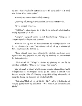 nơi ñây – “Em ñi tuy n s 6 t i Bleeker sau ñó ñ i tàu t i ph 14 và ñi b v
vi n là ñư c. Cũng không quá xa”.
Mình th c tay vào túi rút ví ra ñ l y vé tháng.
Quên béng m t, không ph i ví c a mình. Là ví c a Nikki Howard.
Và bên trong nó tr ng r ng.
“Ôi không” – mình x u m t rên r . V y là ti n không có, vé ñi tàu cũng
không. B c mình quá ñi m t!
“ð ng lo” – gi ng anh Gabriel v n bình tĩnh như không – “ð ng nào em
cũng không th ñi b ng tàu ñi n ng m mà”.
Mình còn chưa k p ph n bác thêm câu nào thì ñ t nhiên b ai ñó túm ch t
l y tay gi t ngư c l i ra sau. Theo ph n x mình v i h t tay ra, vì tư ng gã
Justin Bay kia quay l i ñ nh làm gì.
Nhưng mình ñã nh m, ch ng có Justin Bay nào h t… mà là m t nhóm
h c sinh m c ñ ng ph c ti u h c, v a th y m t mình m t cái, c ñám rú rít
m váng c ñư ng.
“T ñã nói r i mà, Tiffany!” – cô nhóc nãy gi ñang níu ch t l y tay
mình h n h kêu lên – “ðúng là ch ý còn gì! Th y chưa?”.
V a nói tay cô bé v a ch v phía t m pa-nô qu ng cáo cao b ng tòa nhà
4 t ng l u treo d c bên hông m t tòa nhà g n ñó – trên ñó là hình nh Nikki
Howard trong b bikini b c l a ñang kêu g i khách hàng t i mua s m t i
trung tâm thương m i Stark m i m trên ñư ng SoHo.
“Th y chưa? Mình nói r i mà! Là ch ý ñ y!” – cô bé lí l c kia v a nói
v a gi t gi t tay mình ñ y ph n khích – “Ch Nikki ơi, ch cho em xin ch
ký nhé”.
 