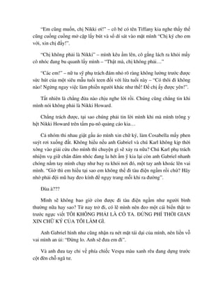 “Em cũng mu n, ch Nikki ơi!” – cô bé có tên Tiffany kia nghe th y th
cũng cu ng cu ng m c p l y bút và s dí sát vào m t mình “Ch ký cho em
v i, xin ch ñ y!”.
“Ch không ph i là Nikki” – mình kêu m lên, cô g ng lách ra kh i m y
cô nhóc ñang bu quanh l y mình – “Th t mà, ch không ph i…”
“Các em!” – n tu s ph trách ñám nh rõ ràng không lư ng trư c ñư c
s c hút c a m t siêu m u tu i teen ñ i v i l a tu i này – “Có thôi ñi không
nào! Ng ng ngay vi c làm phi n ngư i khác như th ! ð ch y ñư c yên!”.
T t nhiên là ch ng ñ a nào ch u nghe l i r i. Chúng cũng ch ng tin khi
mình nói không ph i là Nikki Howard.
Ch ng trách ñư c, t i sao chúng ph i tin l i mình khi mà mình trông y
h t Nikki Howard trên t m pa-nô qu ng cáo kia…
C nhóm thi nhau gi t g u áo mình xin ch ký, làm Cosabella m y phen
suýt rơi xu ng ñ t. Không hi u n u anh Gabriel và chú Karl không k p th i
xông vào gi i c u cho mình thì chuy n gì s x y ra n a? Chú Karl ph trách
nhi m v gi chân ñám nhóc ñang la hét m kia l i còn anh Gabriel nhanh
chóng n m tay mình ch y như bay ra kh i nơi ñó, m t tay anh khoác lên vai
mình. “Gi thì em hi u t i sao em không th ñi tàu ñi n ng m r i ch ? Hãy
nh ph i ñ i mũ hay ñeo kính ñ ng y trang m i khi ra ñư ng”.
ðùa à???
Mình s không bao gi còn ñư c ñi tàu ñi n ng m như ngư i bình
thư ng n a hay sao? T nay tr ñi, có l mình nên ñeo m t cái bi n th t to
trư c ng c vi t TÔI KHÔNG PH I LÀ CÔ TA. ð NG PHÍ TH I GIAN
XIN CH KÝ C A TÔI LÀM GÌ.
Anh Gabriel hình như cũng nh n ra nét m t tái d i c a mình, nên li n v
vai mình an i: “ð ng lo. Anh s ñưa em ñi”.
Và anh ñưa tay ch v phía chi c Vespa màu xanh rêu ñang d ng trư c
c t ñèn ch ngã tư.
 