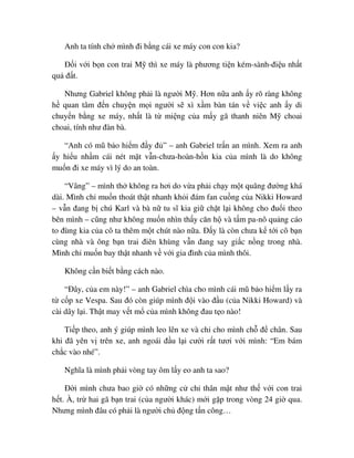 Anh ta tính ch mình ñi b ng cái xe máy con con kia?
ð i v i b n con trai M thì xe máy là phương ti n kém-sành-ñi u nh t
qu ñ t.
Nhưng Gabriel không ph i là ngư i M . Hơn n a anh y rõ ràng không
h quan tâm ñ n chuy n m i ngư i s xì x m bàn tán v vi c anh y di
chuy n b ng xe máy, nh t là t mi ng c a m y gã thanh niên M choai
choai, tính như ñàn bà.
“Anh có mũ b o hi m ñ y ñ ” – anh Gabriel tr n an mình. Xem ra anh
y hi u nh m cái nét m t v n-chưa-hoàn-h n kia c a mình là do không
mu n ñi xe máy vì lý do an toàn.
“Vâng” – mình th không ra hơi do v a ph i ch y m t quãng ñư ng khá
dài. Mình ch mu n thoát th t nhanh kh i ñám fan cu ng c a Nikki Howard
– v n ñang b chú Karl và bà n tu sĩ kia gi ch t l i không cho ñu i theo
bên mình – cũng như không mu n nhìn th y căn h và t m pa-nô qu ng cáo
to ñùng kia c a cô ta thêm m t chút nào n a. ð y là còn chưa k t i cô b n
cùng nhà và ông b n trai ñiên khùng v n ñang say gi c n ng trong nhà.
Mình ch mu n bay th t nhanh v v i gia ñình c a mình thôi.
Không c n bi t b ng cách nào.
“ðây, c a em này!” – anh Gabriel chìa cho mình cái mũ b o hi m l y ra
t c p xe Vespa. Sau ñó còn giúp mình ñ i vào ñ u (c a Nikki Howard) và
cài dây l i. Th t may v t m c a mình không ñau t o nào!
Ti p theo, anh ý giúp mình leo lên xe và ch cho mình ch ñ chân. Sau
khi ñã yên v trên xe, anh ngoái ñ u l i cư i r t tươi v i mình: “Em bám
ch c vào nhé”.
Nghĩa là mình ph i vòng tay ôm l y eo anh ta sao?
ð i mình chưa bao gi có nh ng c ch thân m t như th v i con trai
h t. À, tr hai gã b n trai (c a ngư i khác) m i g p trong vòng 24 gi qua.
Nhưng mình ñâu có ph i là ngư i ch ñ ng t n công…
 