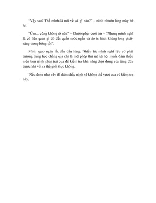“V y sao? Th mình ñã nói v cái gì nào?” – mình như n lông mày b
l i.
“ m… cũng không rõ n a” – Christopher cư i tr – “Nhưng mình nghĩ
là có liên quan gì ñó ñ n qu n soóc ng n và áo in hình kh ng long phát-
sáng-trong-bóng-t i”.
Mình ngao ngán l c ñ u ñ u hàng. Nhi u lúc mình nghĩ li u có ph i
trư ng trung h c ch ng qua ch là m t phép th mà xã h i mu n ñám thi u
niên b n mình ph i tr i qua ñ ki m tra kh năng ch u ñ ng c a t ng ñ a
trư c khi v t ra th gi i th c không.
N u ñúng như v y thì dám ch c mình s không th vư t qua kỳ ki m tra
này.
 