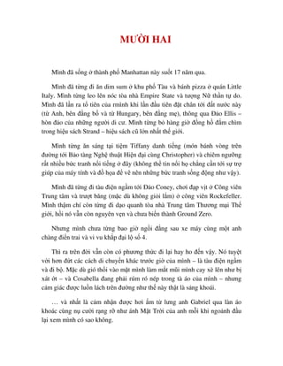 MƯ I HAI
Mình ñã s ng thành ph Manhattan này su t 17 năm qua.
Mình ñã t ng ñi ăn dim sum khu ph Tàu và bánh pizza quán Little
Italy. Mình t ng leo lên nóc tòa nhà Empire State và tư ng N th n t do.
Mình ñã l n ra t tiên c a rmình khi l n ñ u tiên ñ t chân t i ñ t nư c này
(t Anh, bên ñ ng b và t Hungary, bên ñ ng m ), thông qua ð o Ellis –
hòn ñ o c a nh ng ngư i di cư. Mình t ng b hàng gi ñ ng h ñ m chìm
trong hi u sách Strand – hi u sách cũ l n nh t th gi i.
Mình t ng ăn sáng t i ti m Tiffany danh ti ng (món bánh vòng trên
ñư ng t i B o tàng Ngh thu t Hi n ñ i cùng Christopher) và chiêm ngư ng
r t nhi u b c tranh n i ti ng ñây (không th tin n i h ch ng c n t i s tr
giúp c a máy tính và ñ h a ñ v nên nh ng b c tranh s ng ñ ng như v y).
Mình ñã t ng ñi tàu ñi n ng m t i ð o Coney, chơi ñ p v t Công viên
Trung tâm và trư t băng (m c dù không gi i l m) công viên Rockefeller.
Mình th m chí còn t ng ñi d o quanh tòa nhà Trung tâm Thương m i Th
gi i, h i nó v n còn nguyên v n và chưa bi n thành Ground Zero.
Nhưng mình chưa t ng bao gi ng i ñ ng sau xe máy cùng m t anh
chàng ñi n trai và vi vu kh p ñ i l s 4.
Thì ra trên ñ i v n còn có phương th c ñi l i hay ho ñ n v y. Nó tuy t
v i hơn ñ t các cách di chuy n khác trư c gi c a mình – là tàu ñi n ng m
và ñi b . M c dù gió th i vào m t mình làm m t mũi mình cay xè lên như b
xát t – và Cosabella ñang ph i rúm ró nép trong tà áo c a mình – nhưng
c m giác ñư c lu n lách trên ñư ng như th này th t là s ng khoái.
… và nh t là c m nh n ñư c hơi m t lưng anh Gabriel qua làn áo
khoác cùng n cư i r ng r như ánh M t Tr i c a anh m i khi ngo nh ñ u
l i xem mình có sao không.
 