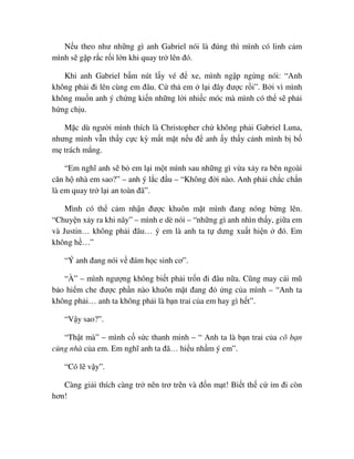 N u theo như nh ng gì anh Gabriel nói là ñúng thì mình có linh c m
mình s g p r c r i l n khi quay tr lên ñó.
Khi anh Gabriel b m nút l y vé ñ xe, mình ng p ng ng nói: “Anh
không ph i ñi lên cùng em ñâu. C th em l i ñây ñư c r i”. B i vì mình
không mu n anh ý ch ng ki n nh ng l i nhi c móc mà mình có th s ph i
h ng ch u.
M c dù ngư i mình thích là Christopher ch không ph i Gabriel Luna,
nhưng mình v n th y c c kỳ m t m t n u ñ anh y th y c nh mình b b
m trách m ng.
“Em nghĩ anh s b em l i m t mình sau nh ng gì v a x y ra bên ngoài
căn h nhà em sao?” – anh ý l c ñ u – “Không ñ i nào. Anh ph i ch c ch n
là em quay tr l i an toàn ñã”.
Mình có th c m nh n ñư c khuôn m t mình ñang nóng b ng lên.
“Chuy n x y ra khi nãy” – mình e dè nói – “nh ng gì anh nhìn th y, gi a em
và Justin… không ph i ñâu… ý em là anh ta t dưng xu t hi n ñó. Em
không h …”
“Ý anh ñang nói v ñám h c sinh cơ”.
“À” – mình ngư ng không bi t ph i tr n ñi ñâu n a. Cũng may cái mũ
b o hi m che ñư c ph n nào khuôn m t ñang ñ ng c a mình – “Anh ta
không ph i… anh ta không ph i là b n trai c a em hay gì h t”.
“V y sao?”.
“Th t mà” – mình c s c thanh minh – “ Anh ta là b n trai c a cô b n
cùng nhà c a em. Em nghĩ anh ta ñã… hi u nh m ý em”.
“Có l v y”.
Càng gi i thích càng tr nên trơ tr n và ñ n m t! Bi t th c m ñi còn
hơn!
 