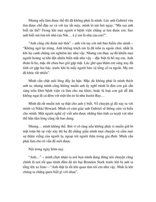 Nhưng n u làm ñư c th thì ñã không ph i là mình. Lúc anh Gabriel v a
tìm ñư c ch ñ u xe và v i tay t t máy, mình tò mò h i ngay: “Mà sao anh
bi t tài th ? Trong khi m i ngư i b nh vi n ch ng ai tìm ñư c em. Sao
anh bi t mà tìm t i nhà c a Nik… à ý em là nhà c a em?”.
“Anh cũng ch ñoán mò thôi” – anh v i tay c i mũ b o hi m cho mình –
“Không ng l i trúng. Anh không trách em là ñã tr n ra ngoài chơi, nh t là
khi h canh ch ng em nghiêm túc như v y. Nhưng em th c s ñã khi n m i
ngư i ho ng s khi ñ t nhiên bi n m t như v y – ñ c bi t là b m em. Anh
ñoán là h , m c dù chưa bao gi g p m t. Lúc ghé qua thăm em sáng nay ñã
tình c g p hai bác, trư c khi b m y ngư i b o v t ng c ra ngoài. M em
ñã khóc r t nhi u”.
Mình c n ch t môi lòng ñ y ân h n. M c dù không ph i là mình thích
anh ta, nhưng mình cũng không mu n anh y nghĩ mình là ñ a con gái s n
sàng tr n kh i b nh vi n và làm cho m khóc, ho c là lo i con gái d dãi
không ng i ñi c ñêm v i m t tên o l như Justin Bay…
Mình ñã r t mu n nói s th t cho anh ý bi t. V chuy n gì ñã x y ra v i
mình và Nikki Howard. Mình có c m giác anh Gabriel s thông c m và hi u
cho mình. M t ngư i ngh s vi t nên ñư c nh ng b n tình ca tuy t v i như
th h n t m lòng cũng r t bao dung.
Nhưng… mình không th . B i vì rõ ràng n u không ph i vì mu n gi bí
m t toàn b s vi c này thì h ñã ch ng gi u mình m i chuy n và c m m i
s thăm vi ng c a ngư i l , ngo i tr ngư i thân trong gia ñình. Mình c n
ph i làm cho rõ v n ñ m i ñư c.
N i trong ngày hôm nay.
“Anh…” – mình ch t nh n ra nơi b n mình ñang ñ ng nói chuy n cũng
chính là nơi t i qua mình ñ m ñá túi b i Brandon Stark trư c khi b anh ta
t ng lên xe limo – “Anh th t là t t khi quan tâm t i em như v y. Nh t là khi
chúng ta ch ng quen bi t gì v i nhau”.
 