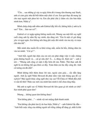 “ m… sau nh ng gì x y ra ngày hôm ñó trung tâm thương m i Stark,
anh có c m giác như ñã bi t thêm m t chút v em. Em qu th c ñã mang l i
cho m i ngư i m t phen hú vía. Em c n ph i chú ý chăm sóc cho b n thân
mình hơn, Nikki ”.
Mình ch p ch p m t nhìn anh Gabriel ñ y b i r i, không hi u ý anh ta là
sao? “Em… làm sao cơ?”.
Gabriel có v ng p ng ng không mu n nói. Nhưng sau m t h i suy nghĩ
cu i cùng anh y n m l y tay mình, d u dàng nói: “Em là m t cô gái ñáng
yêu và ng t ngào. Em không nên lãng phí cu c ñ i mình vào ma túy và rư u
chè như th ”.
M t mình như mu n l i ra kh i tròng m t, m m há h c, không dám tin
vào tai mình: “Cái gì?”.
“Anh bi t, ngư i ñ i di n c a em nói em ph i nh p vi n vì m c ch ng
gi m ñư ng huy t và… cái gì n a nh ? À… à, ñúng r i. Ki t s c” – anh ý
nói – “Nhưng anh cũng có m t ñ y hôm ñó mà, Nikki. Thú th c anh ñã
nghĩ là em không th qua kh i cơ ñ y. Toàn thân em lúc ñ y c ng ñ . Anh
c tư ng em ñã ch t”.
Mình không th t thêm ñư c l i nào, ngoài c m giác… s c ñ n l ng
ngư i. Anh y nghĩ Nikki Howard ñã ph i n m vi n m t tháng qua ñ cai
nghi n? M i ngư i khác cũng nghĩ như v y sao? Ôi Chúa ơi! Mình ñ n ch t
vì x u h thôi! Thân xác m i c a mình làm mình ê ch chưa t ng th y.
Mà anh ta nghĩ sao v Nikki Howard thì liên quan gì t i mình cơ ch ?
Sao mình ph i quan tâm?
Nhưng… không quan tâm không ñư c!
“Em không ph i…” – mình v i m mi ng ñ nh thanh minh.
“Em không c n ph i tìm lý do bao bi n, Nikki ” – anh Gabriel l c ñ u –
“Anh bi t cu c s ng c a nh ng ngư i n i ti ng ch ng d dàng gì, nh t là khi
 