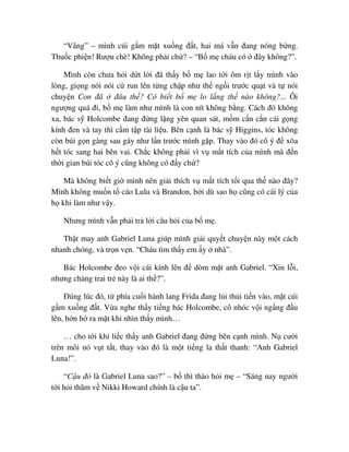 “Vâng” – mình cúi g m m t xu ng ñ t, hai má v n ñang nóng b ng.
Thu c phi n! Rư u chè! Không ph i ch ? – “B m cháu có ñây không?”.
Mình còn chưa h i d t l i ñã th y b m lao t i ôm r t l y mình vào
lòng, gi ng nói nói c run lên t ng ch p như th ng i trư c qu t và t nói
chuy n Con ñã ñâu th ? Có bi t b m lo l ng th nào không?... Ôi
ngư ng quá ñi, b m làm như mình là con nít không b ng. Cách ñó không
xa, bác s Holcombe ñang ñ ng l ng yên quan sát, m m c n c n cái g ng
kính ñen và tay thì c m t p tài li u. Bên c nh là bác s Higgins, tóc không
còn búi g n gàng sau gáy như l n trư c mình g p. Thay vào ñó cô ý ñ xõa
h t tóc sang hai bên vai. Ch c không ph i vì v m t tích c a mình mà ñ n
th i gian búi tóc cô ý cũng không có ñ y ch ?
Mà không bi t gi mình nên gi i thích v m t tích t i qua th nào ñây?
Mình không mu n t cáo Lulu và Brandon, b i dù sao h cũng có cái lý c a
h khi làm như v y.
Nhưng mình v n ph i tr l i câu h i c a b m .
Th t may anh Gabriel Luna giúp mình gi i quy t chuy n này m t cách
nhanh chóng, và tr n v n. “Cháu tìm th y em y nhà”.
Bác Holcombe ñeo v i cái kính lên ñ dòm m t anh Gabriel. “Xin l i,
nhưng chàng trai tr này là ai th ?”.
ðúng lúc ñó, t phía cu i hành lang Frida ñang l i th i ti n vào, m t cúi
g m xu ng ñ t. V a nghe th y ti ng bác Holcombe, cô nhóc v i ng ng ñ u
lên, h n h ra m t khi nhìn th y mình…
… cho t i khi li c th y anh Gabriel ñang ñ ng bên c nh mình. N cư i
trên môi nó v t t t, thay vào ñó là m t ti ng la th t thanh: “Anh Gabriel
Luna!”.
“C u ñó là Gabriel Luna sao?” – b thì thào h i m – “Sáng nay ngư i
t i h i thăm v Nikki Howard chính là c u ta”.
 