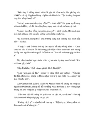 “ðó cũng là chàng thanh niên tôi g p t i hôm trư c bên giư ng c a
Nikki” – bác s Higgins ch tay v phía anh Gabriel – “C u y cũng là ngư i
t ng hoa h ng cho cô bé”.
“Anh y mua hoa h ng t ng ch á?” – Ánh m t Frida quay ngo t sang
nhìn mình khi y có th làm ñóng băng ngay m t c c cà phê nóng ý ch .
“Anh y t ng hoa h ng cho Nikki Howard” – mình s a l i. B i mình quá
hi u tính khí con nh này r i, không khéo r i l i to chuy n.
“Là Gabriel Luna t i bu i khai trương trung tâm thương m i Stark ñ y
h ?” – m h i.
“Vâng ”– anh Gabriel l ch s chìa tay ra b t tay b m mình – “Cháu
chào hai bác. Cháu xin l i ñã không gi i thi u v b n thân s m hơn nhưng
khi y m i ngư i c nh t quy t ñu i cháu ra. Cháu r t vui ñư c g p hai bác
”.
M v n chưa h t ng c nhiên, chìa tay ra n m l y tay anh Gabriel: “R t
vui ñư c g p cháu”.
Ti p ñ n là b . “Anh và con gái tôi ñã ñi ñâu th ?”.
“Anh ý ñưa con v ñây” – mình v i vàng bênh anh Gabriel – “Chuy n
dài l m nhưng nói chung là không ph i con t ý tr n vi n và… anh y ñã
gi i c u cho con”.
Anh Gabriel m m cư i t ý cám ơn. M c dù mình r t không hài lòng khi
ngư i như Gabrial Luna l i h ñ cho r ng Nikki Howard là m t con nghi n
nhưng xét cho cùng anh ý cũng xu t phát t cái tâm t t.
“N u như v y thì chúng tôi ph i cám ơn c u r i, c u Luna” – bác s
Holcombe nói b ng cái gi ng r t gi t o.
“Không có gì ” – anh Gabriel xua tay – “Th t ñ y . Nhưng cháu có
ñi u mu n nói. Cháu nghĩ…”
 