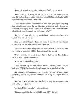 Nhưng bác s Holcombe ch ng bu n nghe ñ n h t câu c a anh ý.
“Frida” – bác ý c t ngang l i anh Gabriel – “Sao cháu không ñưa c u
Luna ñây xu ng căng tin và ăn chút gì ñó trong khi bác nói chuy n v i b
m cháu và ch cháu m t lát? ðư c ch ?”.
Trư c khi anh Gabriel k p nói thêm l i nào, Frida quay ngo t sang ch p
ch p m t nhìn th n tư ng ñ y mê ñ m, thay vì ánh m t hình viên ñ n khi
nhìn mình ch vài giây trư c. M t nó thi u ñi u bi n thành hình trái tim như
m y nhân v t ho t hình mình v n thư ng th y trên TV.
“D ñư c ” – tay n m l y tay anh Gabriel, cô nàng th th ñáp l i –
“Anh ñi theo em. L i này ”.
Nhìn ng a m t không ch u ñư c! Ch mu n ñá cho nó m t phát. Sao nó
c ph i ra v nh nh , d u dàng như con gái th nh ?
M c dù sau hai n hôn cu ng nhi t v i Brandon Stark và Justin Bay hôm
qua và hôm nay, mình có th hi u ñư c t i sao nó làm như v y.
“ m” – anh Gabriel ngoái c nhìn theo mình, trong khi ñang b Frida
kéo ñi – “V y… g p l i em sau nhé”.
“Chào anh” – mình v y tay chào.
Trư c khi mình k p nói thêm l i nào, Frida ñã lôi anh ý khu t kh i góc
hành lang. Có l không bao gi mình còn ñư c g p l i anh Gabriel n a.
Gi mình còn nhi u th quan tr ng hơn c n gi i quy t. Không có th i
gian lo l ng chuy n em gái mình mê tít m t anh chàng ca s ngư i Anh nào
ñó.
“Ôi Chúa ơi. Con gi u chó trong áo ñ y à?” – ti ng h t ho ng c a m lôi
mình tr l i v i hi n th c.
“À, là c a Nikki Howard ” – mình gi i thích.
“Làm sao con l i b chó c a Nikki Howard th ?” – b h i.
 