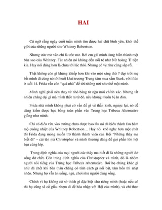 HAI
C ng r ng ngày cu i tu n mình tìm ñư c hai ch bình yên, kh i th
gi i c a nh ng ngư i như Whitney Robertson.
Nhưng ư c mơ v n ch là ư c mơ. B i em gái mình ñang bi n thành m t
b n sao c a Whitney. T t nhiên nó không ñ n n i t như N hoàng Ti ti n
kia. Hay nói ñúng hơn là chưa t i lúc thôi. Nhưng có v như cũng s p r i.
Th t không còn gì kh ng khi p hơn khi vào m t sáng th 7 ñ p tr i m
b t mình ñi cùng nó t i bu i khai trương Trung tâm mua s m Stark, v i lí do
tu i 14, Frida v n còn “quá nh ” ñ t i nh ng nơi như th m t mình.
Mình nghĩ ph i nên thay t nh b ng t ngu m i chính xác. Nhưng t t
nhiên ch ng d i gì mà mình th t ra t ñó, n u không mu n b ăn ñòn.
Frida nhà mình không ph i có v n ñ gì v th n kinh, ngư c l i, nó d
dàng ki m ñư c h c b ng toàn ph n vào Trung h c Tribeca Alternative
gi ng như mình.
Ch có ñi u v a vào trư ng chưa ñư c bao lâu nó ñã bi n thành fan hâm
m cu ng nhi t c a Whitney Robertson… Hay nói khó nghe hơn m t chút
thì Frida ñang mong mu n tr thành thành viên c a H i “Nh ng thây ma
bi t ñi” – cái tên mà Christopher và mình thư ng dùng ñ g i ph n l n h i
b n cùng l p.
Trong ñ nh nghĩa c a m i ngư i các thây ma bi t ñi là nh ng ngư i d
s ng d ch t. Còn trong ñ nh nghĩa c a Christopher và mình, ñó là nhóm
ngư i n i ti ng c a Trung h c Tribeca Alternative. B i h ch ng khác gì
như ñã ch t khi b n thân ch ng có tính cách gì n i b t, tâm h n thì nh t
nh o. Nhưng h v n ăn u ng, ng , chơi như ngư i ñang s ng.
Chính vì h không có s thích gì ñ c bi t cho riêng mình (ho c n u có
thì h cũng s c gi u nh m ñi ñ hòa nh p v i H i c a mình), và ch theo
 