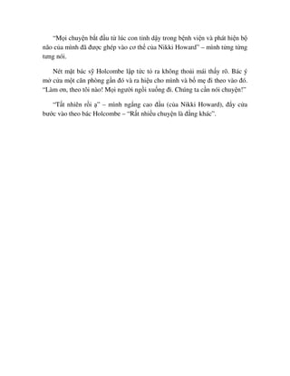 “M i chuy n b t ñ u t lúc con t nh d y trong b nh vi n và phát hi n b
não c a mình ñã ñư c ghép vào cơ th c a Nikki Howard” – mình t ng t ng
tưng nói.
Nét m t bác s Holcombe l p t c t ra không tho i mái th y rõ. Bác ý
m c a m t căn phòng g n ñó và ra hi u cho mình và b m ñi theo vào ñó.
“Làm ơn, theo tôi nào! M i ngư i ng i xu ng ñi. Chúng ta c n nói chuy n!”
“T t nhiên r i ” – mình ng ng cao ñ u (c a Nikki Howard), ñ y c a
bư c vào theo bác Holcombe – “R t nhi u chuy n là ñ ng khác”.
 