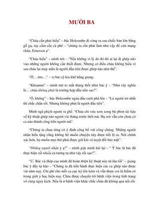 MƯ I BA
“Cháu c n ph i hi u” – bác Holcombe ñi vòng ra sau chi c bàn l n b ng
g g , tay c m c c cà phê – “chúng ta c n ph i làm như v y ñ c u m ng
cháu, Emerson ”.
“Cháu hi u” – mình nói – “N u không vì lý do ñó thì ai l i ñi ghép não
vào nh ng ngư i không c n thi t ñư c. Nhưng có ñi u cháu không hi u vì
sao cháu l i may m n là ngư i ñ u tiên ñư c ghép não như th ”.
“ … m…” – v bác s kia kh h ng gi ng.
“Khoannn” – mình m to m t th ng th t nhìn bác ý – “Như v y nghĩa
là… cháu không ph i là trư ng h p ñ u tiên sao?”.
“ , không” – bác Holcombe ng a ñ u cư i phá lên – “Là ngư i tr nh t
thì ch c ch n r i. Nhưng không ph i là ngư i ñ u tiên”.
Mình ngã ph ch ngư i ra gh . “Cháu ch v a xem xong b phim tài li u
v k thu t ghép não ngư i vài tháng trư c thôi mà. H nói v n còn chưa có
ca nào thành công trên ngư i mà”.
“Chúng ta chưa t ng có ý ñ nh công b v i công chúng. Nh ng ngư i
nh n hi n t ng cũng không h mu n chuy n này ñư c ti t l ra. Nói chính
xác hơn, h mu n m i th ph i ñư c gi kín và tuy t ñ i b o m t”.
“Nh ng ngư i nh n ý ?” – mình gi t mình h i l i – “ Ý bác là bác ñã
th c hi n r t nhi u ca tương t như v y r i sao?”.
“ . Bác và êkíp c a mình ñã hoàn thi n k thu t này t lâu r i” – gi ng
bác ý ñ y t hào – “Chúng ta ñã ti n hành th c hi n các ca ghép não ñư c
vài năm nay. Chi phí cho m i ca c c kỳ t n kém và v n ñư c coi là hi m có
trong gi i y h c hi n nay. Cháu ñư c chuy n t i b nh vi n trong tình tr ng
vô cùng nguy k ch. N u là b nh vi n khác ch c cháu ñã không qua n i r i.
 