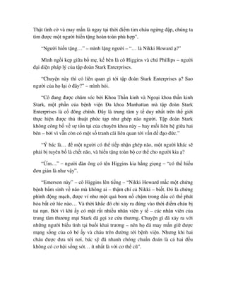 Th t tình c và may m n là ngay t i th i ñi m tim cháu ng ng ñ p, chúng ta
tìm ñư c m t ngư i hi n t ng hoàn toàn phù h p”.
“Ngư i hi n t ng…” – mình l ng ngư i – “… là Nikki Howard ?”
Mình ng i k p gi a b m , k bên là cô Higgins và chú Phillips – ngư i
ñ i di n pháp lý c a t p ñoàn Stark Enterprises.
“Chuy n này thì có liên quan gì t i t p ñoàn Stark Enterprises ? Sao
ngư i c a h l i ñây?” – mình h i.
“Cô ñang ñư c chăm sóc b i Khoa Th n kinh và Ngo i khoa th n kinh
Stark, m t ph n c a b nh vi n ða khoa Manhattan mà t p ñoàn Stark
Enterprises là c ñông chính. ðây là trung tâm y t duy nh t trên th gi i
th c hi n ñư c th thu t ph c t p như ghép não ngư i. T p ñoàn Stark
không công b v s t n t i c a chuyên khoa này – hay m i liên h gi a hai
bên – b i vì v n còn có m t s tranh cãi liên quan t i v n ñ ñ o ñ c.”
“Ý bác là… ñ m t ngư i có th ti p nh n ghép não, m t ngư i khác s
ph i b tuyên b là ch t não, và hi n t ng toàn b cơ th cho ngư i kia ?
“ m…” – ngư i ñàn ông có tên Higgins kia h ng gi ng – “có th hi u
ñơn gi n là như v y”.
“Emerson này” – cô Higgins lên ti ng – “Nikki Howard m c m t ch ng
b nh b m sinh v não mà không ai – th m chí c Nikki – bi t. ðó là ch ng
phình ñ ng m ch, ñư c ví như m t qu bom n ch m trong ñ u có th phát
h a b t c lúc nào… Và th i kh c ñó ch x y ra ñúng vào th i ñi m cháu b
tai n n. B i vì khi y có m t r t nhi u nhân viên y t – các nhân viên c a
trung tâm thương m i Stark ñã g i xe c u thương. Chuy n gì ñã x y ra v i
nh ng ngư i bi u tình t i bu i khai trương – nên h ñã may m n gi ñư c
m ng s ng c a cô bé y và cháu trên ñư ng t i b nh vi n. Nhưng khi hai
cháu ñư c ñưa t i nơi, bác s ñã nhanh chóng chu n ñoán là c hai ñ u
không có cơ h i s ng sót… ít nh t là v i cơ th cũ”.
 