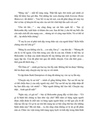 “ðúng v y” – m t b rưng rưng. Th t b t ng , b i trư c gi mình có
th y b khóc bao gi ñâu. Tr nh ng lúc xem chương trình Extreme Home
Makeover, t t nhiên! – “Lúc b và m t i nơi, con ñã ph i dùng t i máy tr
th và bác s khuyên b m nên vào nói l i vĩnh bi t l n cu i v i con”.
“Cho t i khi…” – m cũng ñang s t sùi bên c nh b – “bác s
Holcombe ñây xu t hi n và khám cho con. Sau ñó bác ý cho b m bi t v n
còn m t cách ñ c u m ng con… nhưng nó vô cùng m o hi m. Và có th s
ñ … l i nhi u bi n ch ng”.
“Ý m là con s ph i t nh d y trong thân xác c a ngư i khác? Ki u bi n
ch ng như th ch gì?”
“ðúng là con không còn là… con n a, Em ” – m th dài – “Nhưng ñó
ch là v b ngoài. Còn bên trong con v n là con mà. Chính vì th bác s
Holcombe và êkíp c a mình khuyên b m không nên nói s th t v i con
ngay l p t c. Con ñã ph i tr i qua r t nhi u chuy n. Con c n th i gian…
th i gian ñ thích ng…”.
“Ôi Chúa ơi” – mình giơ hai tay ôm l y m t. Không th tin ñư c! Không
th tin ñư c m y chuy n này l i x y ra v i mình.
Và t p ñoàn Stark Enterprises rõ ràng ñã nhúng tay vào s v l n này.
“Chuy n này là sai trái” – mình c g ng không khóc. T i sao b m l i
có th chi u theo ý c a m y ngư i này ch ? T i sao b m l i ch p nh n ñ
h làm ñi u này v i mình? – “M i ngư i không th làm th . Chuy n này
th t… kinh quá ñi m t!”
“Nghe này, cô gái tr ” – bác s Holcombe gi ng ñ y v khó ch u – “Có
gì là b nh khi chúng ta làm như v y ch ? M i năm có hàng ngàn ngư i
ñư c ch n ñoán là ch t não và hàng ngàn ngư i khác cơ th quá y u t ñ
ti p t c t n t i. Có gì là sai trái khi mang l i cơ h i s ng th hai cho nh ng
b nh nhân này? Mà nói th t… ta cho r ng cháu không có lý do gì ñ phàn
nàn c . Cháu vào vi n trong tình tr ng nguy k ch và t nh d y trong thân hình
 