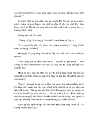 c a m t siêu m u! Có l s có hàng tri u cô gái s n sàng ch t ñi ñ ñư c như
cháu ñ y!”
Và mình nh n ra m t ñi u: m c dù ngư i ñàn ông này ñã c u m ng
mình – b ng cách m h p s c a mình ra, nh c b não c a mình lên và b
hàng gi t m ñ t nó vào trong ñ u c a m t ai ñó khác – nhưng ông y
không h hi u mình.
Không m t chút nào luôn!
“Nhưng không có s ñ ng ý c a cháu” – mình bu c t i ông ta.
“À” – ngư i ñ i di n c a Stark Enterprises lên ti ng – “chúng tôi ñã
ñư c s ñ ng ý c a b m ”.
Mình gi n d quay sang nhìn b m ñ y oán tránh, nư c m t rơi lã chã
trên má.
“N u không con s ch t, con yêu ” – m n c n gi i thích – “N u
không có bác s Holcombe và các bác s khác con ñã không th ng i ñây
như th này”
Mình ch ng i ngây ra nhìn m . Có th mình ñang mang trái tim c a
Nikki Howard th t, nhưng nó ñang trĩu n ng và ñau ñ n như chính trái tim
c a mình v y.
“Vâng” – mình c cư x cho ra dáng m t ngư i l n, m c dù ch ng d gì
khi ph i nói chuy n v i cái gi ng thánh thót l nh lót và tr con như c a
Nikki Howard – “Nhưng n u t p ñoàn Stark Enterprises th c s mu n gi
kín toàn b chuy n ghép não này… thì con e là hơi khó. S m mu n gì
chuy n này cũng l thôi. B i vì th Hai t i khi con t i trư ng, m i ngư i s
nghi ng khi th y Emerson Watts trong b d ng c a Nikki Howard”.
Ngay l p t c ngài Phillips c a t p ñoàn Stark l nh lùng tuyên b . “S
không có chuy n ñó ñâu”.
 