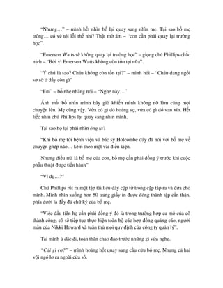 “Nhưng…” – mình h t nhìn b l i quay sang nhìn m . T i sao b m
trông… có v t i l i th nh ? Th t m ám – “con c n ph i quay l i trư ng
h c”.
“Emerson Watts s không quay l i trư ng h c” – gi ng chú Phillips ch c
n ch – “B i vì Emerson Watts không còn t n t i n a”.
“Ý chú là sao? Cháu không còn t n t i?” – mình h i – “Cháu ñang ng i
s s ñ y còn gì”
“Em” – b nh nhàng nói – “Nghe này…”.
Ánh m t b nhìn mình bây gi khi n mình không n làm căng m i
chuy n lên. M cũng v y. V a có gì ñó ho ng s , v a có gì ñó van xin. H t
li c nhìn chú Phillips l i quay sang nhìn mình.
T i sao h l i ph i nhìn ông ta?
“Khi b m t i b nh vi n và bác s Holcombe ñây ñã nói v i b m v
chuy n ghép não… kèm theo m t vài ñi u ki n.
Nhưng ñi u mà là b m c a con, b m c n ph i ñ ng ý trư c khi cu c
ph u thu t ñư c ti n hành”.
“Ví d …?”
Chú Phillips rút ra m t t p tài li u dày c p t trong c p táp ra và ñưa cho
mình. Mình nhìn xu ng hơn 50 trang gi y in ñư c ñóng thành t p c n th n,
phía dư i là ñ y ñ ch ký c a b m .
“Vi c ñ u tiên h c n ph i ñ ng ý ñó là trong trư ng h p ca m c a cô
thành công, cô s ti p t c th c hi n toàn b các h p ñ ng qu ng cáo, ngư i
m u c a Nikki Howard và tuân th m i quy ñ nh c a công ty qu n lý”.
Tai mình ù ñ c ñi, toàn thân chao ñ o trư c nh ng gì v a nghe.
“Cái gì cơ?” – mình ho ng h t quay sang c u c u b m . Nhưng c hai
v i ngó lơ ra ngoài c a s .
 