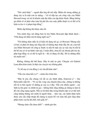 “Nói cách khác” – ngư i ñàn ông ñó nói ti p. Mình ch mong nh ng gì
ñang x y ra là m t cơn ác m ng – “cô s ti p t c các công vi c c a Nikki
Howard trong vai trò là khuôn m t ñ i di n c a t p ñoàn Stark. B ng không
gia ñình cô s ph i ch u toàn b phí t n c a cu c ph u thu t và có th s b
ki n ra tòa vì vi ph m h p ñ ng”.
Mình s p không th ñư c n a r i.
Tim mình (hay nói ñúng hơn là tim Nikki Howard) ñ p thình th ch –
“Chú ñang nói ñi u mà tôi ñang nghĩ sao?”.
“Tôi không dám ch c là cô hi u tôi ñang nói gì, cô Howard. Nhưng n u
cô h i có ph i tôi ñang nói r ng n u cô không th c hi n ñ y ñ các cam k t
c a Nikki Howard v i công ty Stark và n u bí m t c a s vi c này b ti t l
thì b m cô s n b nh vi n này 2 tri u ñôla, chưa k các kho n phí tòa án,
ph t h p ñ ng và có th là ng i tù – thì cô ñúng r i ñ y. ðó là nh ng ñi u
tôi mu n nói”.
Không, không th th ñư c. ðây là m t o giác. Chuy n v i Gabriel
Luna ñêm hôm trư c là th t còn chuy n này không ph i.
“À, b m cô còn ñ ng ý vài v n ñ khác n a”.
“V n còn chưa h t ý ?” – mình r n rĩ kêu lên.
“ðây là yêu c u chung v i t t c các b nh nhân, Emerson ” – bác
Holcombe ti p l i – “Vì s t n vong c a chuyên khoa này, chúng ta không
ti t l ra bên ngoài v nh ng gì x y ra ñây. V n còn nhi u ngư i – các
lãnh t tôn giáo và chính tr gia – không hi u r ng nh ng gì chúng ta làm là
ñ c u s ng m ng ngư i. N u ai r i kh i ñây trong khuôn m t và cơ th m i
cũng khăng khăng nói mình là ngư i khác… như v y, các b nh nhân luôn
ñư c yêu c u ch p thu n ñ chúng ta tuyên b v i toàn th gi i r ng thân
ph n trư c c a h ñã ch t, trên gi y t ”.
“Nhưng cháu v n chưa ch t!” – mình gào lên.
 