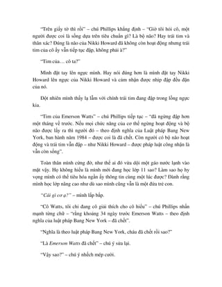 “Trên gi y t thì r i” – chú Phillips kh ng ñ nh – “Gi tôi h i cô, m t
ngư i ñư c coi là s ng d a trên tiêu chu n gì? Là b não? Hay trái tim và
thân xác? ðúng là não c a Nikki Howard ñã không còn ho t ñ ng nhưng trái
tim c a cô y v n ti p t c ñ p, không ph i à?”
“Tim c a… cô ta?”
Mình ñ t tay lên ng c mình. Hay nói ñúng hơn là mình ñ t tay Nikki
Howard lên ng c c a Nikki Howard và c m nh n ñư c nhip ñ p ñ u ñ n
c a nó.
ð t nhiên mình th y l l m v i chính trái tim ñang ñ p trong l ng ng c
kia.
“Tim c a Emerson Watts” – chú Phillips ti p t c – “ñã ng ng ñ p hơn
m t tháng v trư c. N u m i ch c năng c a cơ th ng ng ho t ñ ng và b
não ñư c l y ra thì ngư i ñó – theo ñ nh nghĩa c a Lu t pháp Bang New
York, ban hành năm 1984 – ñư c coi là ñã ch t. Còn ngư i có b não ho t
ñ ng và trái tim v n ñ p – như Nikki Howard – ñư c pháp lu t công nh n là
v n còn s ng”.
Toàn thân mình c ng ñ , như th ai ñó v a d i m t gáo nư c l nh vào
m t v y. H không hi u là mình m i ñang h c l p 11 sao? Làm sao h hy
v ng mình có th tiêu hóa ng n y thông tin cùng m t lúc ñư c? ðành r ng
mình h c l p nâng cao như dù sao mình cũng v n là m t ñ a tr con.
“Cái gì cơ ?” – mình l p b p.
“Cô Watts, tôi ch ñang cô gi i thích cho cô hi u” – chú Phillips nh n
m nh t ng ch – “r ng kho ng 34 ngày trư c Emerson Watts – theo ñ nh
nghĩa c a lu t pháp Bang New York – ñã ch t”.
“Nghĩa là theo lu t pháp Bang New York, cháu ñã ch t r i sao?”
“Là Emerson Watts ñã ch t” – chú ý s a l i.
“V y sao?” – chú ý nh ch mép cư i.
 